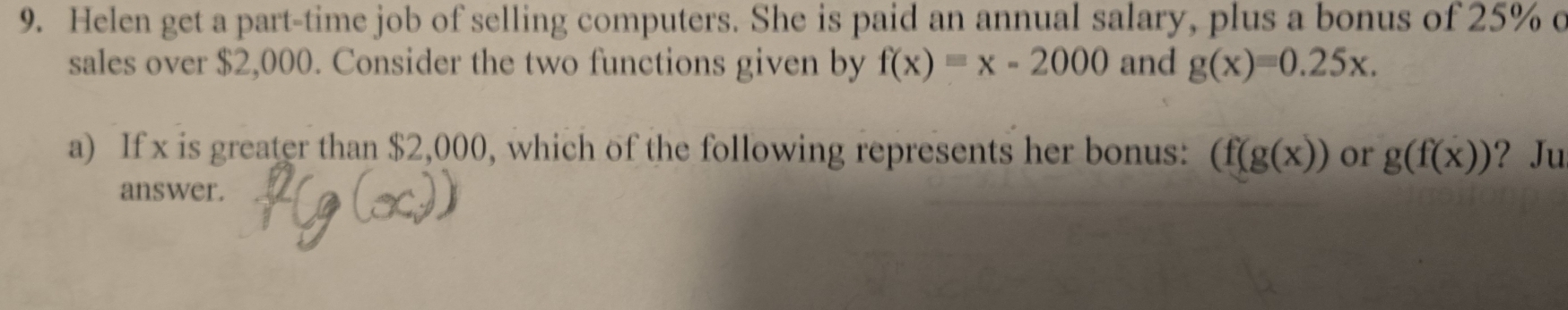 Helen get a part-time job of selling computers. She is paid an annual salary, plus a bonus of 25% c 
sales over $2,000. Consider the two functions given by f(x)=x-2000 and g(x)=0.25x. 
a) If x is greater than $2,000, which of the following represents her bonus: (f(g(x)) or g(f(x)) ? Ju 
answer.