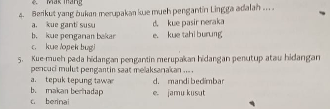 Mak tháng
4. Berikut yang bukan merupakan kue mueh pengantin Lingga adalah ... .
a. kue ganti susu d. kue pasir neraka
b. kue penganan bakar e. kue tahi burung
c. kue lopek bugi
5. Kue-mueh pada hidangan pengantin merupakan hidangan penutup atau hidangan
pencuci mulut pengantin saat melaksanakan ... .
a. tepuk tepung tawar d. mandi bedimbar
b. makan berhadap e. jamu kusut
c. berinai