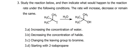 Study the reaction below, and then indicate what would happen to the reaction 
rate under the following conditions. The rate will increase, decrease or remain 
the same. H_3C]^CH_3 H_2O H_3C∈tlimits^(CH_3)
H_3C I H_3C. 'beginpmatrix endpmatrix J 
3.a) Increasing the concentration of water. 
3.b) Decreasing the concentration of halide. 
3.c) Changing the leaving group to bromine. 
3.d) Starting with 2 -iodopropane