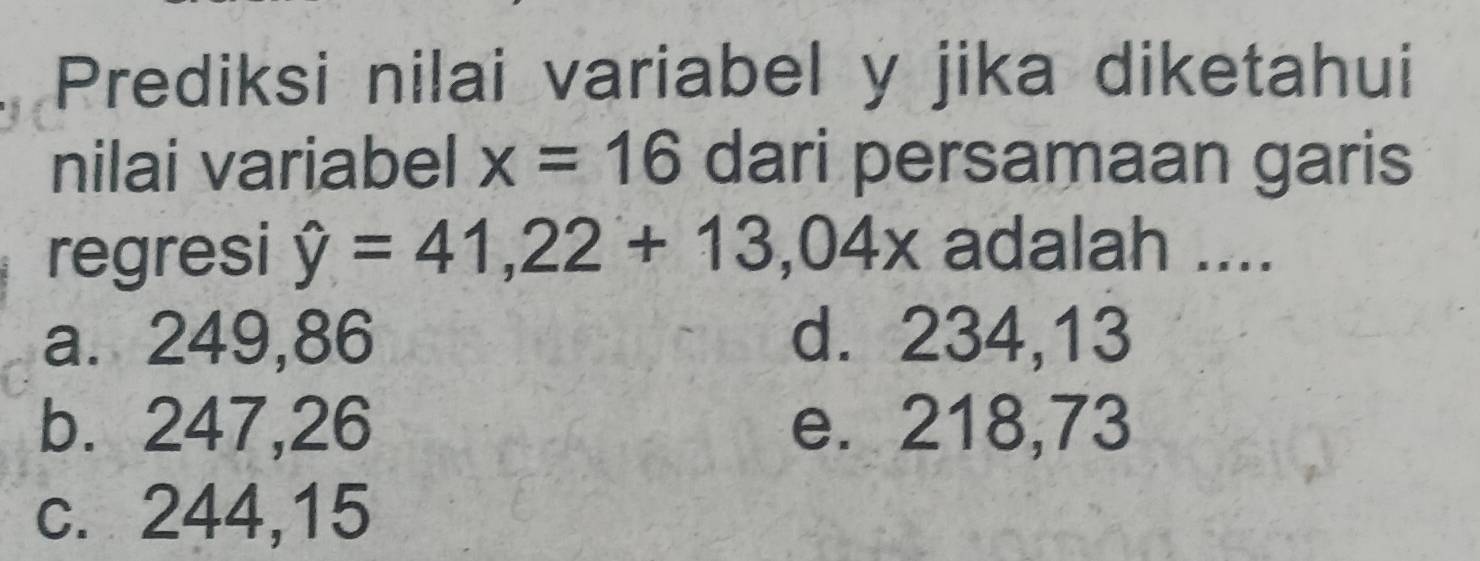 Prediksi nilai variabel y jika diketahui
nilai variabel x=16 dari persamaan garis
regresi hat y=41,22+13,04x adalah ....
a. 249,86 d. 234,13
b. 247,26 e. 218,73
c. 244, 15