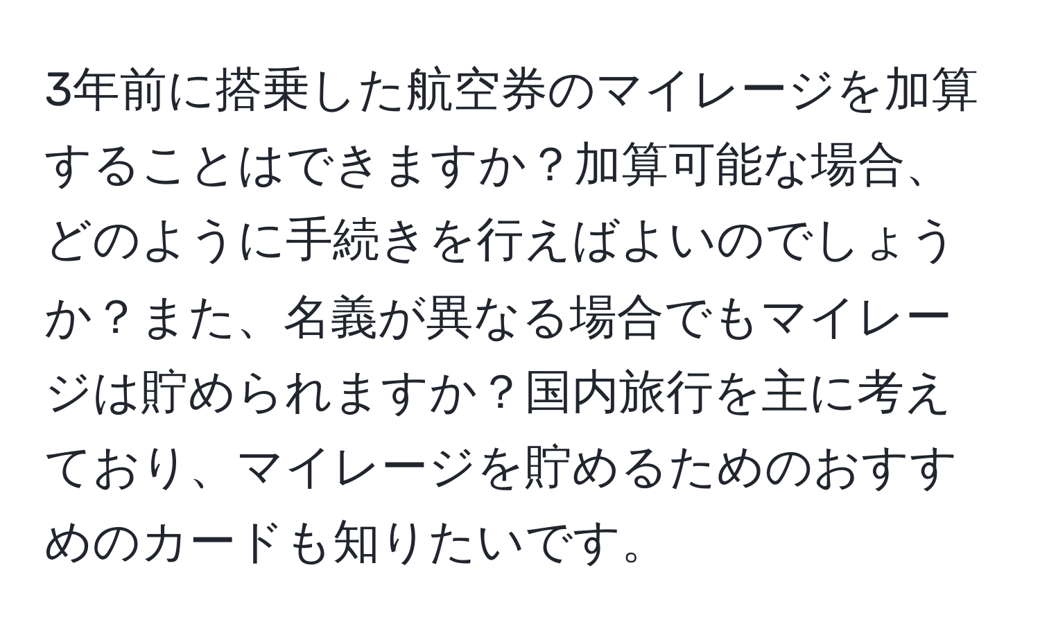 3年前に搭乗した航空券のマイレージを加算することはできますか？加算可能な場合、どのように手続きを行えばよいのでしょうか？また、名義が異なる場合でもマイレージは貯められますか？国内旅行を主に考えており、マイレージを貯めるためのおすすめのカードも知りたいです。