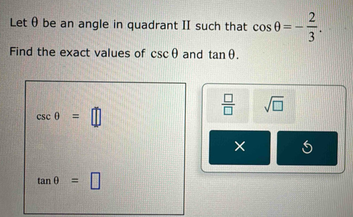 Letθ be an angle in quadrant II such that cos θ =- 2/3 . 
Find the exact values of csc θ and tan θ.
csc θ =□
 □ /□   sqrt(□ )
×
tan θ =□