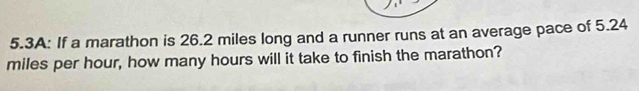 5.3A: If a marathon is 26.2 miles long and a runner runs at an average pace of 5.24
miles per hour, how many hours will it take to finish the marathon?