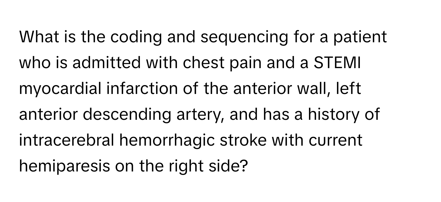 What is the coding and sequencing for a patient who is admitted with chest pain and a STEMI myocardial infarction of the anterior wall, left anterior descending artery, and has a history of intracerebral hemorrhagic stroke with current hemiparesis on the right side?