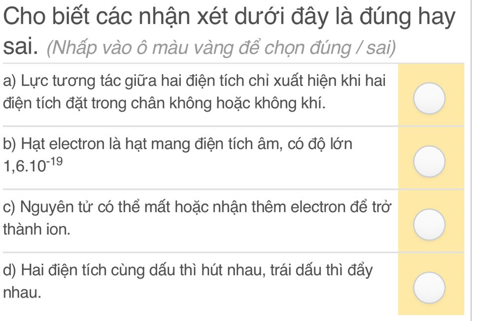 Cho biết các nhận xét dưới đây là đúng hay
sai. (Nhấp vào ô màu vàng để chọn đúng / sai)
a) Lực tương tác giữa hai điện tích chỉ xuất hiện khi hai
điện tích đặt trong chân không hoặc không khí.
b) Hạt electron là hạt mang điện tích âm, có độ lớn
1,6.10^(-19)
c) Nguyên tử có thể mất hoặc nhận thêm electron để trở
thành ion.
d) Hai điện tích cùng dấu thì hút nhau, trái dấu thì đẩy
nhau.