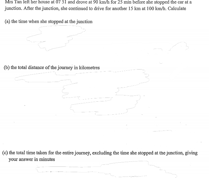 Mrs Tan left her house at 07 51 and drove at 90 km/h for 25 min before she stopped the car at a 
junction. After the junction, she continued to drive for another 15 km at 100 km/h. Calculate 
(a) the time when she stopped at the junction 
(b) the total distance of the journey in kilometres
(c) the total time taken for the entire journey, excluding the time she stopped at the junction, giving 
your answer in minutes