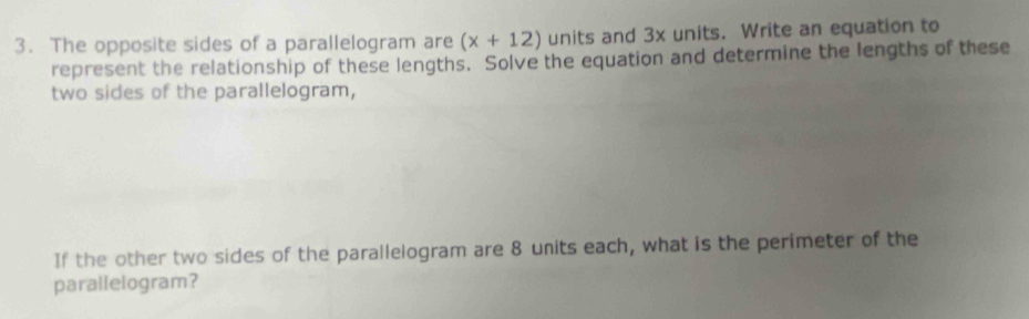 The opposite sides of a parallelogram are (x+12) units and 3x units. Write an equation to 
represent the relationship of these lengths. Solve the equation and determine the lengths of these 
two sides of the parallelogram, 
If the other two sides of the parallelogram are 8 units each, what is the perimeter of the 
parallelogram?