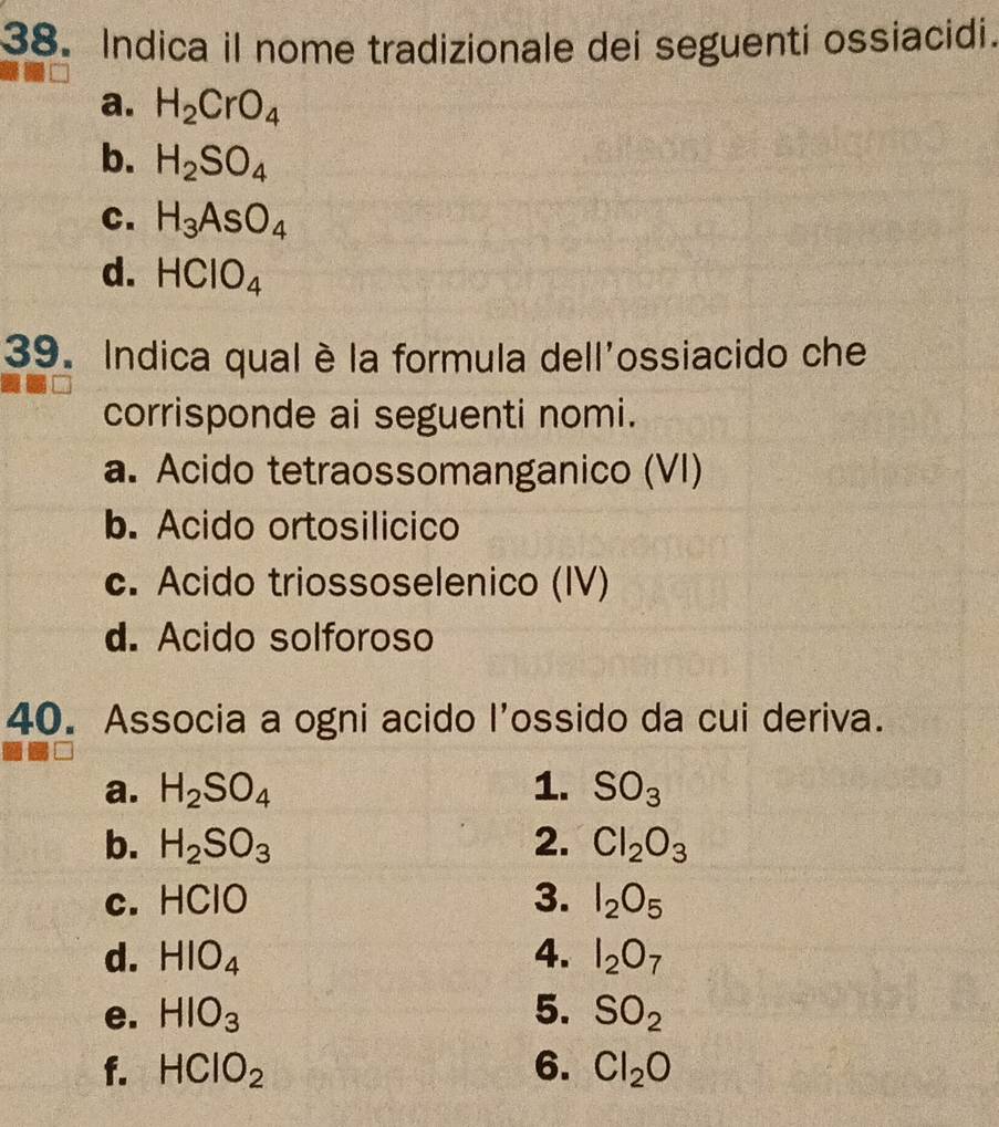 Indica il nome tradizionale dei seguenti ossiacidi.
a. H_2CrO_4
b. H_2SO_4
C. H_3AsO_4
d. HClO_4
39. Indica qual è la formula dell'ossiacido che
corrisponde ai seguenti nomi.
a. Acido tetraossomanganico (VI)
b. Acido ortosilicico
c. Acido triossoselenico (IV)
d. Acido solforoso
40. Associa a ogni acido l'ossido da cui deriva.
a. H_2SO_4 1. SO_3
b. H_2SO_3 2. Cl_2O_3
c. HCIO 3. I_2O_5
d. HIO_4 4. I_2O_7
e. HIO_3 5. SO_2
f. HClO_2 6. Cl_2O