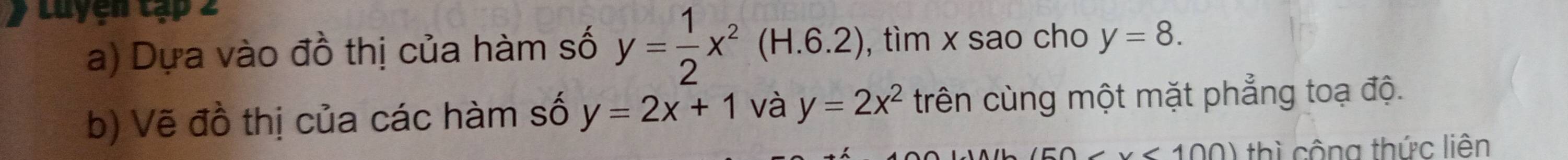 Luyện tạp 2 
a) Dựa vào đồ thị của hàm số y= 1/2 x^2(H.6.2) , tìm x sao cho y=8. 
b) Vẽ đồ thị của các hàm số y=2x+1 và y=2x^2 trên cùng một mặt phẳng toạ độ.
50 thì cộng thức liên