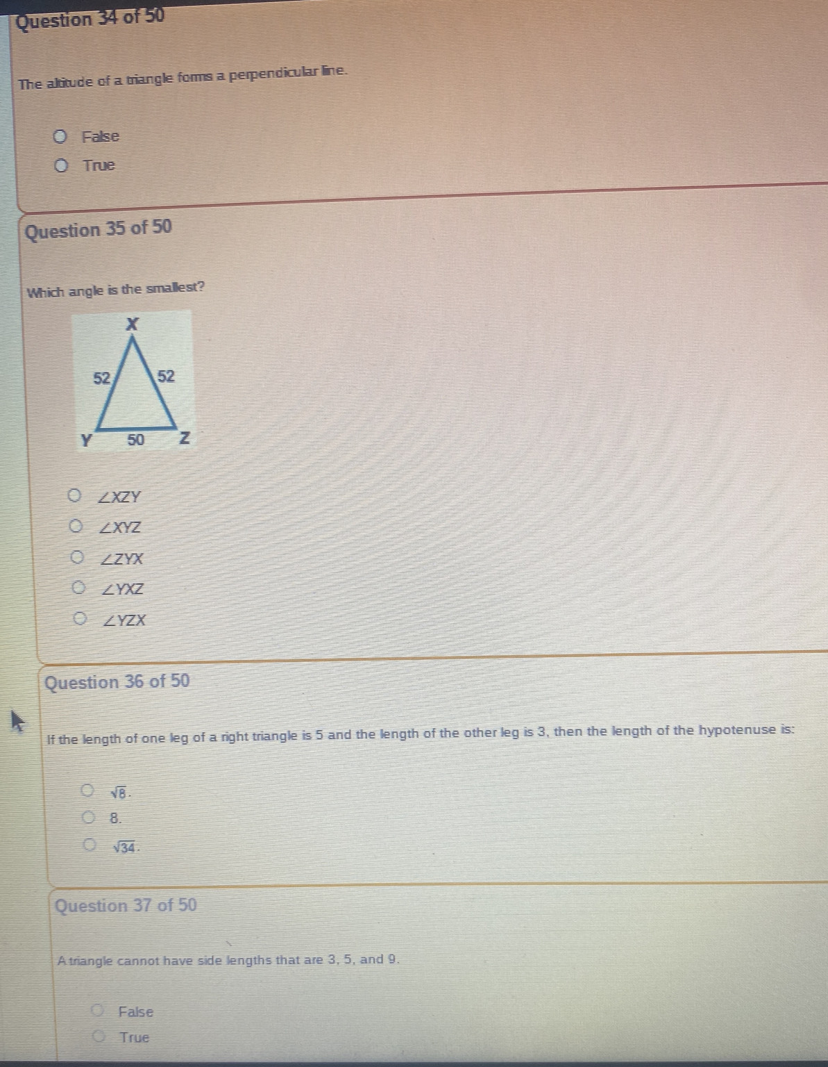 The altitude of a triangle forms a perpendicular line.
False
True
Question 35 of 50
Which angle is the smallest?
∠ XZY
∠ XYZ
∠ ZYX
∠ YXZ
∠ YZX
Question 36 of 50
If the length of one leg of a right triangle is 5 and the length of the other leg is 3, then the length of the hypotenuse is:
sqrt(8).
8.
sqrt(34). 
Question 37 of 50
Atriangle cannot have side lengths that are 3, 5, and 9.
False
True