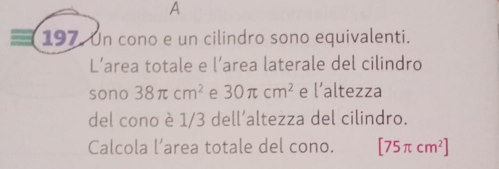 A 
197. Un cono e un cilindro sono equivalenti. 
L’area totale e l’area laterale del cilindro 
sono 38π cm^2 e 30π cm^2 e l' altezza 
del cono è 1/3 dell’altezza del cilindro. 
Calcola l’area totale del cono. [75π cm^2]