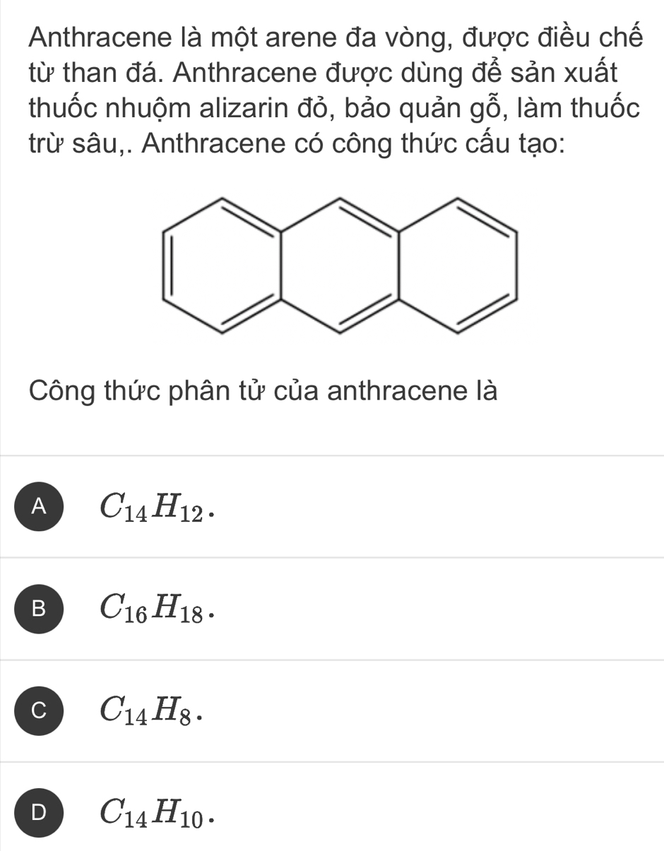 Anthracene là một arene đa vòng, được điều chế
từ than đá. Anthracene được dùng để sản xuất
thuốc nhuộm alizarin đỏ, bảo quản gwidehat O , àm thuốc
trừ sâu,. Anthracene có công thức cấu tạo:
Công thức phân tử của anthracene là
A C_14H_12.
B C_16H_18.
C C_14H_8.
D C_14H_10.