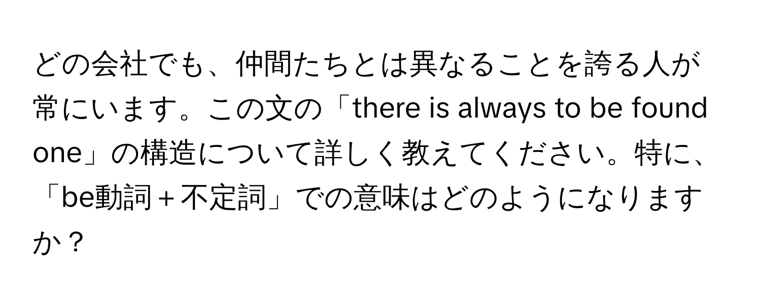 どの会社でも、仲間たちとは異なることを誇る人が常にいます。この文の「there is always to be found one」の構造について詳しく教えてください。特に、「be動詞＋不定詞」での意味はどのようになりますか？