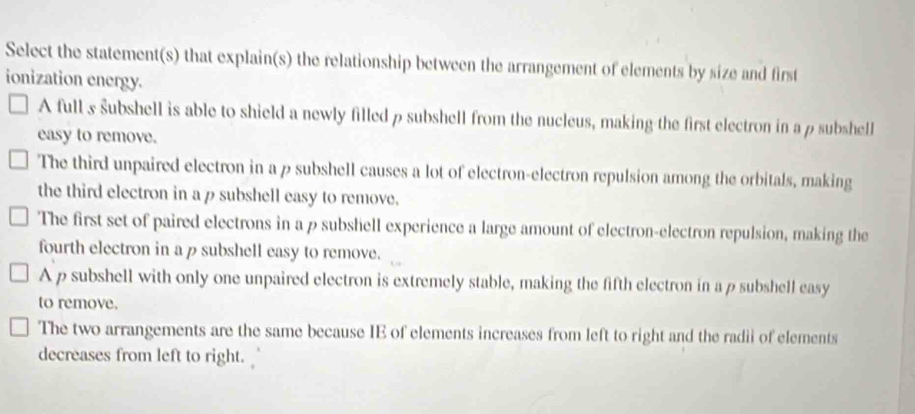 Select the statement(s) that explain(s) the relationship between the arrangement of elements by size and first
ionization energy.
A full s subshell is able to shield a newly filled ρ subshell from the nucleus, making the first electron in a ρ subshell
easy to remove.
The third unpaired electron in a p subshell causes a lot of electron-electron repulsion among the orbitals, making
the third electron in a p subshell easy to remove.
The first set of paired electrons in a p subshell experience a large amount of electron-electron repulsion, making the
fourth electron in ap subshell easy to remove.
A p subshell with only one unpaired electron is extremely stable, making the fifth electron in ap subshell easy
to remove.
The two arrangements are the same because IE of elements increases from left to right and the radii of elements
decreases from left to right.