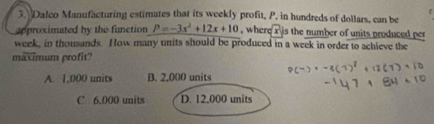 Dalco Manufacturing estimates that its weekly profit, P, in hundreds of dollars, can be
approximated by the function P=-3x^2+12x+10 , where x is the number of units produced per
week, in thousands. How many units should be produced in a week in order to achieve the
maximum profit?
A. 1,000 units B. 2,000 units
C 6.000 units D. 12,000 units