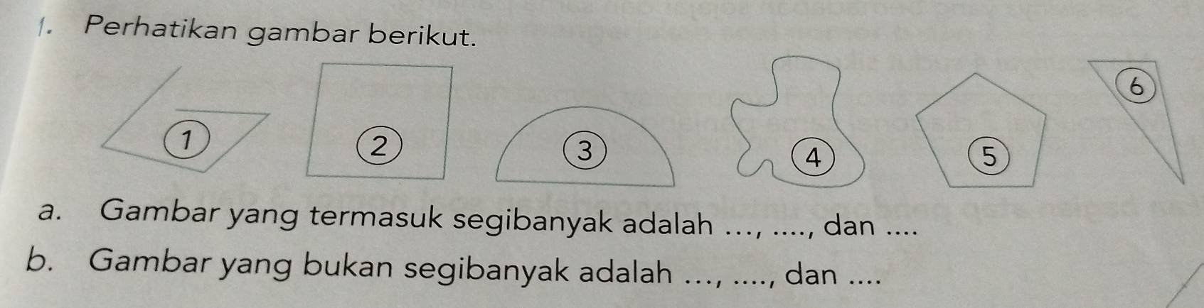 Perhatikan gambar berikut.
6
1
2
4 
a. Gambar yang termasuk segibanyak adalah ..., ...., dan .... 
b. Gambar yang bukan segibanyak adalah ..., ...., dan ....