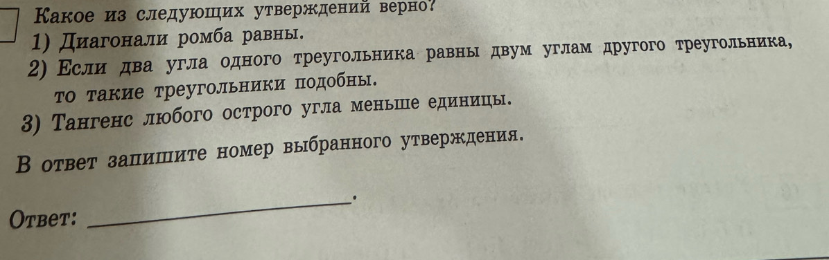 Какое из следуюших утверждений верно? 
1) Диагонали ромба равны. 
2) Εслидва угла одного треугольника равнь двум углам другого треугольника, 
τо такие треугольники подобны. 
3) Тангенс любого острого угла меньше единицы. 
В ответ залишите номер выбранного утверждения. 
Otbet: 
_