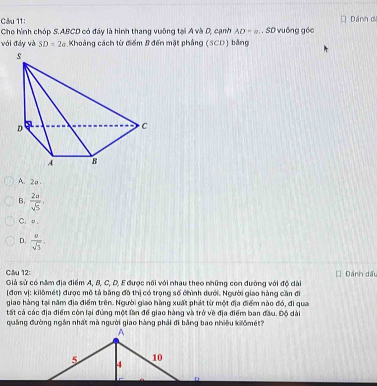 Đánh đá
Cho hình chóp S. ABCD có đáy là hình thang vuông tại A và D, cạnh AD=a. SD vuông góc
với đáy và SD=2a Khoảng cách từ điểm B đến mặt phẳng (SCD) bằng
A. 2a.
B.  2a/sqrt(5) .
C. a.
D.  a/sqrt(5) . 
Câu 12: Đánh dấu
Giả sử có năm địa điểm A, B, C, D, E được nối với nhau theo những con đường với độ dài
(đơn vị: kilômét) được mô tả bằng đồ thị có trọng số ởhình dưới. Người giao hàng cần đi
giao hàng tại năm địa điểm trên. Người giao hàng xuất phát từ một địa điểm nào đó, đi qua
tất cả các địa điểm còn lại đúng một lần đế giao hàng và trở về địa điểm ban đầu. Độ dài
quãng đường ngắn nhất mà người giao hàng phải đi bằng bao nhiêu kilômét?