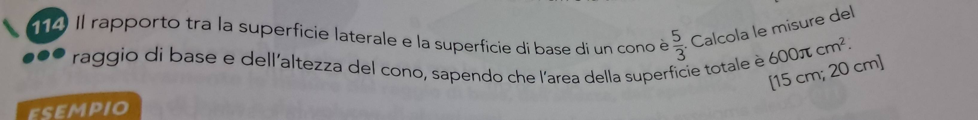 Il rapporto tra la superficie laterale e la superficie di base di un cono è  5/3 . Calcola le misure del 
raggio di base e dell'altezza del cono, sapendo che l'area della superficie totale è
600π cm^2. 
[ 15 cm; 20 cm ] 
EsEMpIo