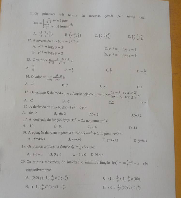 Os primeiros três termos da sucessão gerada pelo termo geral
Un=beginarrayl  n/n+1 sendpar  (n+1)/n sendimparendarray. é:
A. ( 1/2 ; 2/3 ; 3/4 ) B. (2; 3/2 ; 4/3 ) C. (2; 2/3 ; 4/3 ) D. ( 1/2 ; 3/2 ; 3/4 )
12. A inversa da função y=2^(x+3) é:
A. y^(-1)=log _2y-3
C. y^(-1)=-log _2y-3
B. y^(-1)=log _2y+3
D. y^(-1)=-log _2y-3
13. O valor de limlimits _xto 2 (x^2-7x+12)/x^2-9  é:
A.  2/5 
B. - 2/5  C.  5/2  D. - 5/2 
14. O valor de limlimits _xto 1 (x^2-x)/1-x  é:
A. -2 B. 2 C, -1 D.1
15. Determine K de modo que a função seja continua f(x)=beginarrayl x-k,sex>2 x^2+5,sex≤ 2endarray. é:
A. -2 B. -7 C.2 D.7
16. A derivada da função f(x)=3x^2-2x é:
A. -6x+2 B. -6x-2 C. 6x-2 D 6x+2
17. A derivada da função f(x)=3x^2-2x no ponto x=2 é:
A. -10 B. 10 C. -14 D. 14
18. A equação da recta tagente a curvo f(x)=x^2+1 no ponto x=2 é:
A. Y=4x-3 B. y=x+3 C. y=4x+3 D. y=x-3
19. Os pontos críticos da função f_(x)= 1/3 x^3-x são:
A. 1e-1 B. 0 e 1 c. - 1 e 0 D. N.d.a
20. Os pontos máximos; de inflexão e mínimos função f(x)== 1/5 x^3-x são
respectivamente.
C.
A. (0;0);(-1; 2/3 ) e (1;- 2/3 ) (1;- 2/3 )(-1; 2/3 ) e (00)
B. (-1; 2/3 ),(00) e (1;- 2/3 ) (-1;- 2/3 ),(00) e (-1: 2/3 )
D.