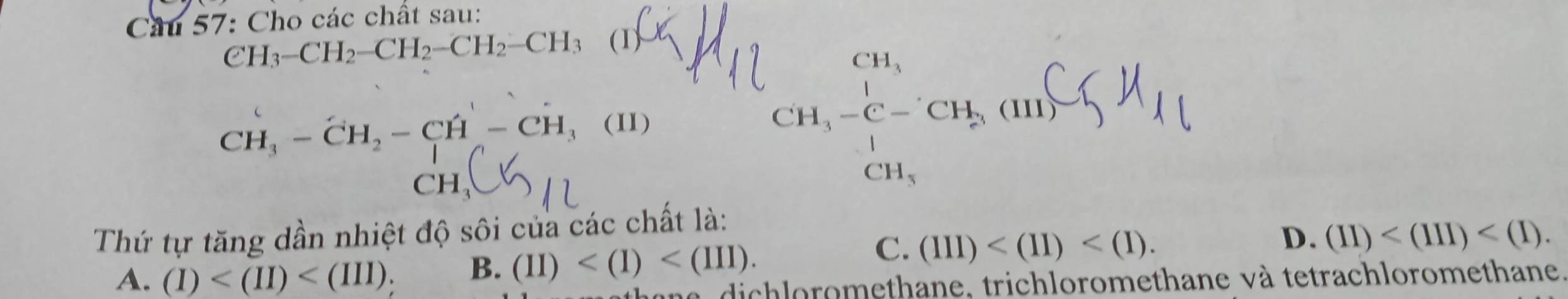 Cầu 57: Cho các chất sau:
CH_3-CH_2-CH_2-CH_2-CH_3 (1^-
CH_3-CH_2-CH-CH_3 (II) □  
CH11
Thứ tự tăng dần nhiệt độ sôi của các chất là:
C.
A. (I) B. (II) . (III) . D. (II) . 
l a dichloromethane, trichloromethane và tetrachloromethane,