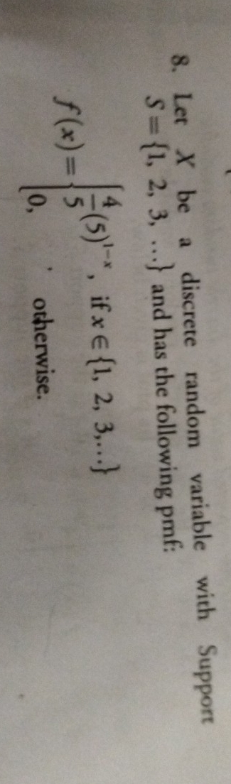 Let X be a discrete random variable with Support
S= 1,2,3,... and has the following pmf:
f(x)=beginarrayl  4/5 (5)^1-x,ifx∈  1,2,3,...  0,otherwise.endarray.