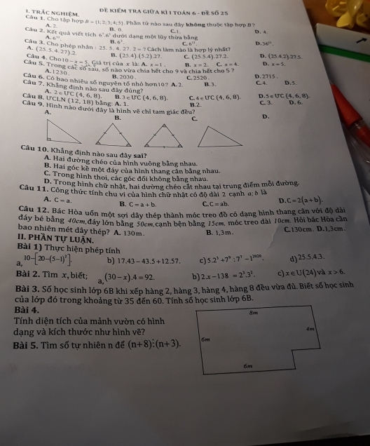 Để Kiểm tra giữa kì 1 toán 6 - đề số 25
Câu 1. Cho tập hợp 1. trác nghiệm.
Phần tử nào sau đây không thuộc tập hợp B 2
Cầu 2. Kết quả viết tích 6' A. 2. B=(1;2;3;4;5) 6° B. 0. dưới dạng một lũy thừa bằng C. 1. D. 4.
A.6^(15)
B. 6^3. C. 6^0. D. 36°.
Câu 3. Cho phép nhân : 25. 5. (25.5.4.27) ).2 B. (25.4)(5.2).27. C. (25.5.4) 27.7 D. (25.4.2):27.5.
A.  Cách làm nào là hợp lý nhất?
4.27.2=?
Câu 4. Cho1 10-x=5 Giá trị của x là: A. x=1. B. x=2. C. x=4. D. x=5.
Câu 5. Trong các số sau, số nào vừa chia hết cho 9 và chia hết cho 5 ?
A. 1230,
Câu 6. Có bao nhiêu số nguyên tổ nhỏ hơn10? A.2. B. 2030 . C. 2520 . B. 3. D. 2715 . C. 4. D.5
Câu 7. Kháng đinh nào sau đây đủng7 C. 4∈ UC(4,6,8). D. 45 UC(4,6,8)
A.
B. 3∈ U°C(4,6,8).
Câu 8. UCLN(12,18) 2∈ UC(4,6,8). bằng: A. 1. B.2.
A. C. 3 D. 6.
Câu 9. Hình nào dưới đây là hình về chỉ tam giác đều? D.
B. C.
Câu 10. Khẳng định nào sau đây sai?
A. Hai đường chéo của hình vuỡng bằng nhau.
B. Hai góc kề một đáy của hình thang cân bằng nhau.
C. Trong hình thoi, các góc đối không bằng nhau.
D. Trong hình chữ nhật, hai dường chéo cát nhau tại trung điểm mỗi đường,
Câu 11. Công thức tính chu vi của hình chữ nhật có độ dài 2 cạnh σ: 6 là
A. C=a. B. C=a+b. C. C=ab. D. C=2(a+b).
Câu 12. Bác Hòa uốn một sợi dây thép thành móc treo đồ có dạng hình thang cân với độ dài
dáy bé bằng 40cm,đáy lớn bằng 50cm,Cạnh bện bằng 15cm, móc treo dài 10cm. Hỏi bắc Hòa cần
bao nhiên mét dây thép? A. 130 m. B. 1,3m . C.130cm. D.1,3cm.
II. phần tự luận.
Bài 1) Thực hiện phép tính
a 10-[20-(5-1)^2]. b) 17.43-43.5+12.57. c) 5.2^3+7^9:7^7-1^(2026). d) 25 5.4.3
Bài 2. Tìm x, biết; _.(3(30-x).4=92. b) 2.x-138=2^3.3^2. c) x∈ U(24) và x>6.
Bài 3. Số học sinh lớp 6B khi xếp hàng 2, hàng 3, hàng 4, hàng 8 đều vừa đủ. Biết số học sinh
của lớp đó trong khoảng từ 35 đến 60. Tính số học sinh lớp 6B.
Bài 4.
Tính diện tích của mảnh vườn có hình
dạng và kích thước như hình vẽ?
Bài 5. Tìm số tự nhiên n để (n+8):(n+3).