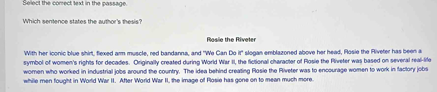 Select the correct text in the passage. 
Which sentence states the author's thesis? 
Rosie the Riveter 
With her iconic blue shirt, flexed arm muscle, red bandanna, and "We Can Do it" slogan emblazoned above her head, Rosie the Riveter has been a 
symbol of women's rights for decades. Originally created during World War II, the fictional character of Rosie the Riveter was based on several real-life 
women who worked in industrial jobs around the country. The idea behind creating Rosie the Riveter was to encourage women to work in factory jobs 
while men fought in World War II. After World War II, the image of Rosie has gone on to mean much more.