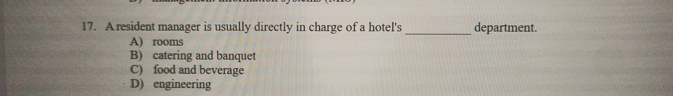 A resident manager is usually directly in charge of a hotel's department.
A) rooms
B) catering and banquet
C) food and beverage
D) engineering