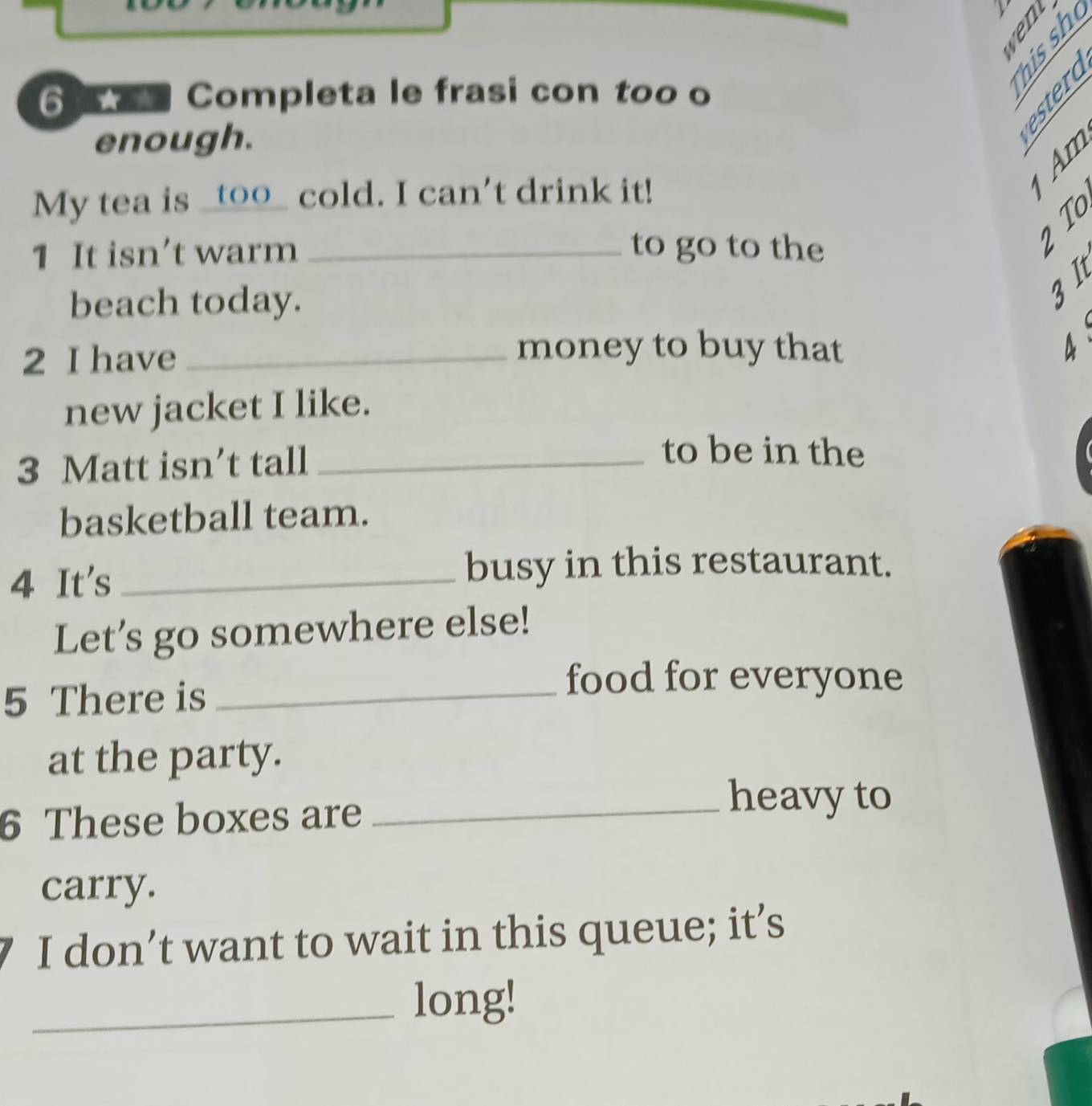 6 ★ Completa le frasi con too o 
B 9 
enough. 
§ 
My tea is _t00_ cold. I can't drink it! 
1 It isn’t warm _to go to the 
beach today. 
3It 
2 I have_ 
money to buy that 
new jacket I like. 
3 Matt isn’t tall_ 
to be in the 
basketball team. 
4 It's_ 
busy in this restaurant. 
Let’s go somewhere else! 
5 There is_ 
food for everyone 
at the party. 
6 These boxes are_ 
heavy to 
carry. 
I don’t want to wait in this queue; it’s 
_long!