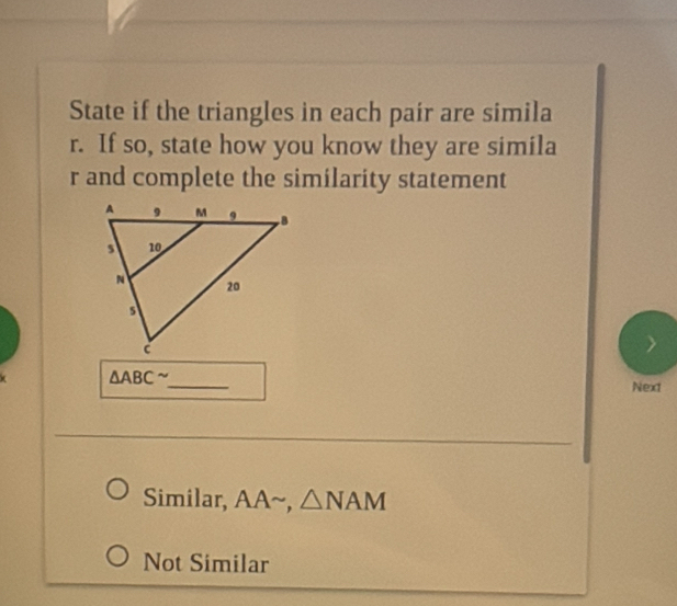 State if the triangles in each pair are simila
r. If so, state how you know they are simila
r and complete the similarity statement
△ ABC^(sim) _
Next
Similar, AA~, △ NAM
Not Similar