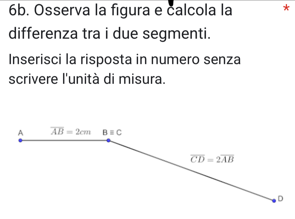 Osserva la figura e calcola la
*
differenza tra i due segmenti.
Inserisci la risposta in numero senza
scrivere l'unità di misura.