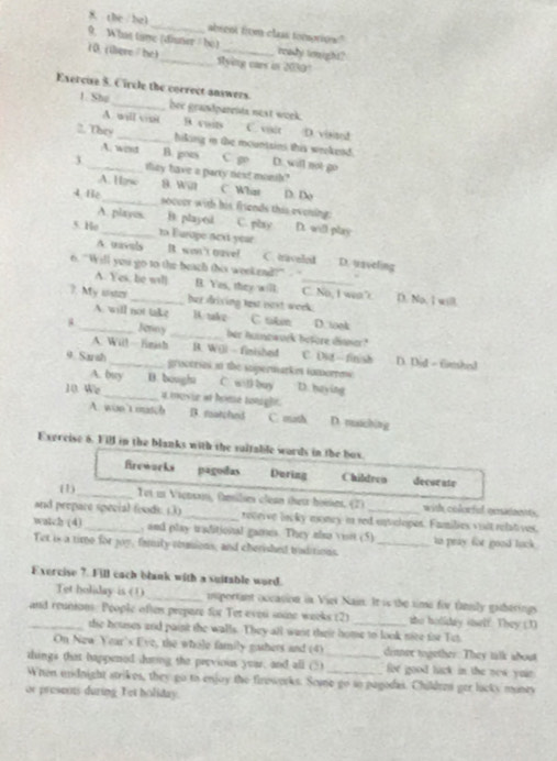 the / bz1 _absent titen class temotion"
9. What tame (dinner / bè) ready touight?
10. (iere/he)_ Rying cars in 2030?
1. Shu
Exercuse S. Circle the correct answers. hee grandpareits next work.
A. will vist B cain C. vait D. visiand
2. They _hiking in the mountsins this wrekend.
A. wont B. goes C g D. will not go
3 _tey have a party nest monih?
A. Ho a. wan C. What p. De
4 tiē_ _soccer with his friends this evening: C. pbay D. will play
A. playes. B. playel
s. Ho 1n Europe next year B. won't gavel
A. mavals C. traveled D. uaveling
o. 'Will you go to the beach this weekend?" . ''
A. Yes, be wll B. Yes, they will; C. No, I wea” D. No. I will.
?. My usta _her driving test nest week.
_A will not take B. takz C tikin D. wok
Jenny _her huncaurk before dinner?
A. Wil!—finish B. W() - finishet C. Dit—finish D. Did - fimshid
q Sarah _groceries in the sopermarkin tomormw
A. buy B. bought C. witl buy D. haying
10 We_ 4 movir at home tongle.
A. win t masch B. marchnd C. math D. maching
Exercise 6. Fill in the blanks with the sultable words in the bux.
Brewarks pagoias Dering Childreo decse ate
(1) _Tet it Vienon, tmilses clean thatr hosses. (2) with colorful cesaants
and prepare special foods. (3)_ receive lacky moncy in red entulopes. Families viit relatives,
watch (4)_ , and play traditional games. They also visit (5) he pray for good lack .
Tet is a time for joy, family comions, and cherished buditions._
Exercise ?. Fill cach blank with a suitable word.
Tet holiday is (1) _mportant occasion in Viel Nain. It is the time for tamsly gaberings
_and reunion. People oftes prepare for Tet eveu soine weeks (2) _the holiday inelf. They (1)
the houses and paint the walls. They all want their home to look nice for Tet
On New Year's Eve, the whole family gathers and (4) dinner together. They talk about
things that happened daing the pervious yoar, and all (3) _for good tack in the new yuir
When undnight strikes, they go to enjoy the firoworks. Soe go so pagodas. Childee ger lacky muney
or preseots during Tet holiday.