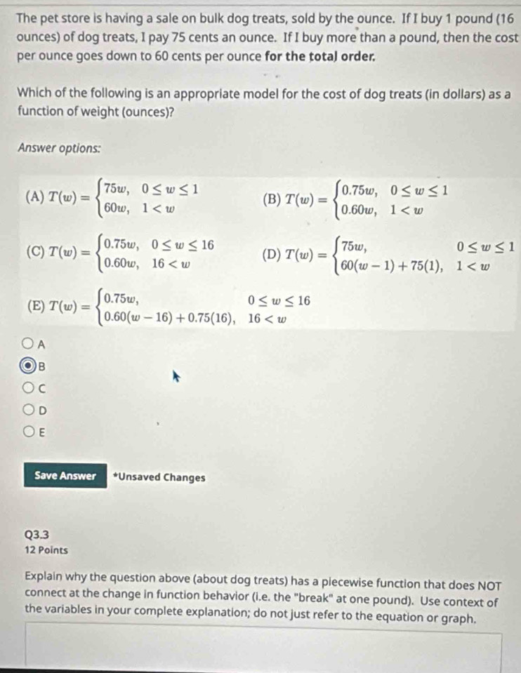 The pet store is having a sale on bulk dog treats, sold by the ounce. If I buy 1 pound (16
ounces) of dog treats, I pay 75 cents an ounce. If I buy more than a pound, then the cost
per ounce goes down to 60 cents per ounce for the tota) order.
Which of the following is an appropriate model for the cost of dog treats (in dollars) as a
function of weight (ounces)?
Answer options:
(A) T(w)=beginarrayl 75w, 0≤ w≤ 1 60w,1 (B) T(w)=beginarrayl 0.75w,0≤ w≤ 1 0.60w,1
(C) T(w)=beginarrayl 0.75w, 0≤ w≤ 16 0.60w,16 (D) T(w)=beginarrayl 75w,0≤ w≤ 1 60(w-1)+75(1),1
(E) T(w)=beginarrayl 0.75w, 0≤ w≤ 16 0.60(w-16)+0.75(16),16
A
B
C
D
E
Save Answer *Unsaved Changes
Q3.3
12 Points
Explain why the question above (about dog treats) has a piecewise function that does NOT
connect at the change in function behavior (i.e. the "break" at one pound). Use context of
the variables in your complete explanation; do not just refer to the equation or graph,