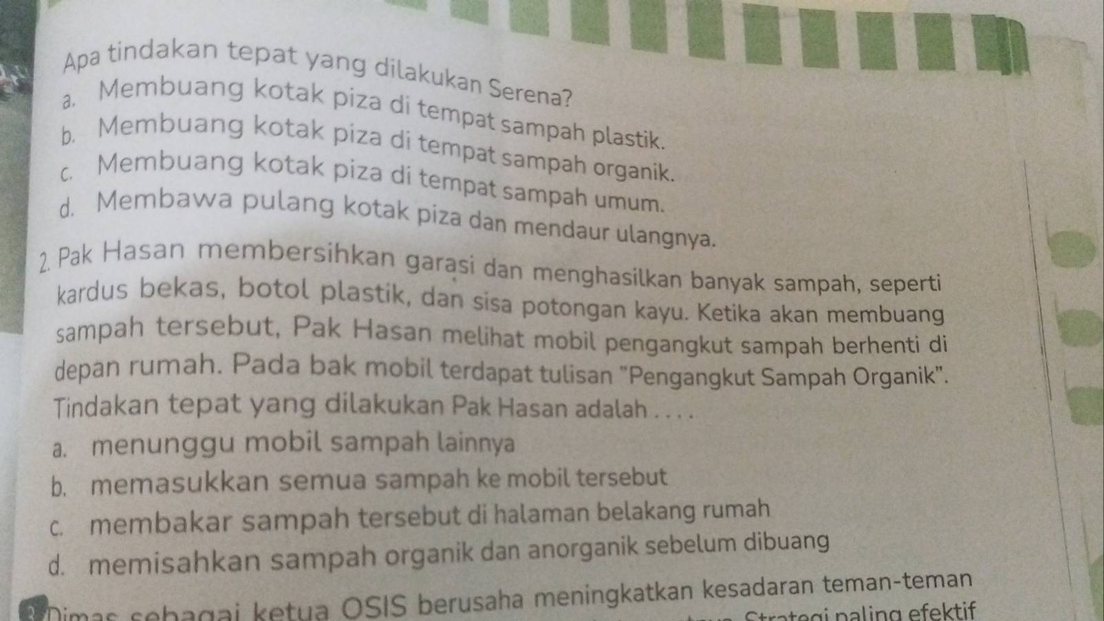 Apa tindakan tepat yang dilakukan Serena?
a. Membuang kotak piza di tempat sampah plastik.
b. Membuang kotak piza di tempat sampah organik.
c. Membuang kotak piza di tempat sampah umum.
d. Membawa pulang kotak piza dan mendaur ulangnya.
2. Pak Hasan membersihkan garasi dan menghasilkan banyak sampah, seperti
kardus bekas, botol plastik, dan sisa potongan kayu. Ketika akan membuang
sampah tersebut, Pak Hasan melihat mobil pengangkut sampah berhenti di
depan rumah. Pada bak mobil terdapat tulisan "Pengangkut Sampah Organik".
Tindakan tepat yang dilakukan Pak Hasan adalah . . . .
a. menunggu mobil sampah lainnya
b. memasukkan semua sampah ke mobil tersebut
c. membakar sampah tersebut di halaman belakang rumah
d. memisahkan sampah organik dan anorganik sebelum dibuang
*Dimas sehagai ketua OSIS berusaha meningkatkan kesadaran teman-teman