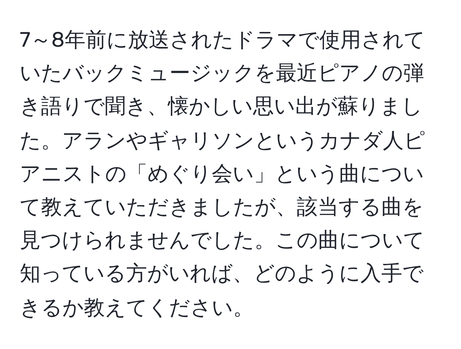 7～8年前に放送されたドラマで使用されていたバックミュージックを最近ピアノの弾き語りで聞き、懐かしい思い出が蘇りました。アランやギャリソンというカナダ人ピアニストの「めぐり会い」という曲について教えていただきましたが、該当する曲を見つけられませんでした。この曲について知っている方がいれば、どのように入手できるか教えてください。