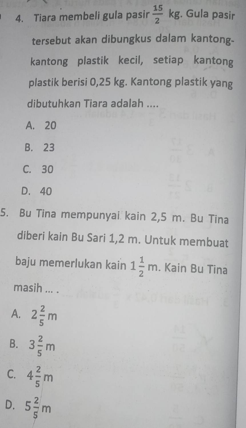 Tiara membeli gula pasir  15/2 kg. Gula pasir
tersebut akan dibungkus dalam kantong-
kantong plastik kecil, setiap kantong
plastik berisi 0,25 kg. Kantong plastik yang
dibutuhkan Tiara adalah ....
A. 20
B. 23
C. 30
D. 40
5. Bu Tina mempunyai kain 2,5 m. Bu Tina
diberi kain Bu Sari 1,2 m. Untuk membuat
baju memerlukan kain 1 1/2 m. Kain Bu Tina
masih ... .
A. 2 2/5 m
B. 3 2/5 m
C. 4 2/5 m
D. 5 2/5 m