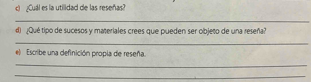 ¿Cuál es la utilidad de las reseñas? 
_ 
d) ¿Qué tipo de sucesos y materiales crees que pueden ser objeto de una reseña? 
_ 
e) Escribe una definición propia de reseña. 
_ 
_