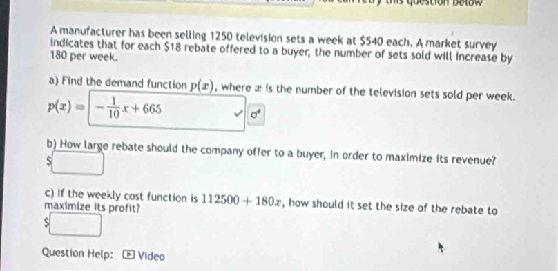 ts question be lo w 
A manufacturer has been selling 1250 television sets a week at $540 each. A market survey 
indicates that for each $18 rebate offered to a buyer, the number of sets sold will increase by
180 per week. 
a) Find the demand function p(x) , where x is the number of the television sets sold per week.
p(x)=|- 1/10 x+665
sigma^4
b) How large rebate should the company offer to a buyer, in order to maximize its revenue? 
S 
c) If the weekly cost function is 
maximize its profit? 112500+180x , how should it set the size of the rebate to 
ς 
Question Help: D Video