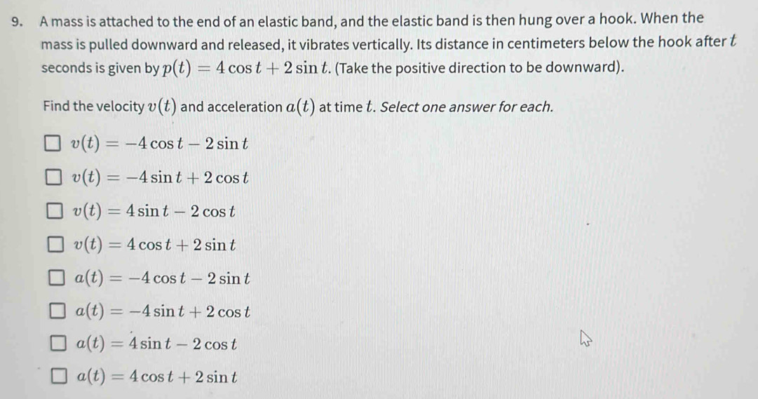 A mass is attached to the end of an elastic band, and the elastic band is then hung over a hook. When the
mass is pulled downward and released, it vibrates vertically. Its distance in centimeters below the hook after t
seconds is given by p(t)=4cos t+2sin t. (Take the positive direction to be downward).
Find the velocity v(t) and acceleration a(t) at time t. Select one answer for each.
v(t)=-4cos t-2sin t
v(t)=-4sin t+2cos t
v(t)=4sin t-2cos t
v(t)=4cos t+2sin t
a(t)=-4cos t-2sin t
a(t)=-4sin t+2cos t
a(t)=4sin t-2cos t
a(t)=4cos t+2sin t