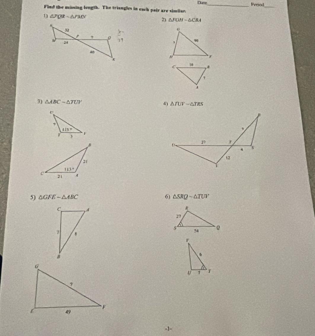Date _Period
_
Find the missing length. The triangles in each pair are similar.
1 △ PQRsim △ PMN
2) △ FGHsim △ CBA
3) △ ABCsim △ TUV 4) △ TUVsim △ TRS
5) △ GFEsim △ ABC 6) △ SRQsim △ TUV.1-