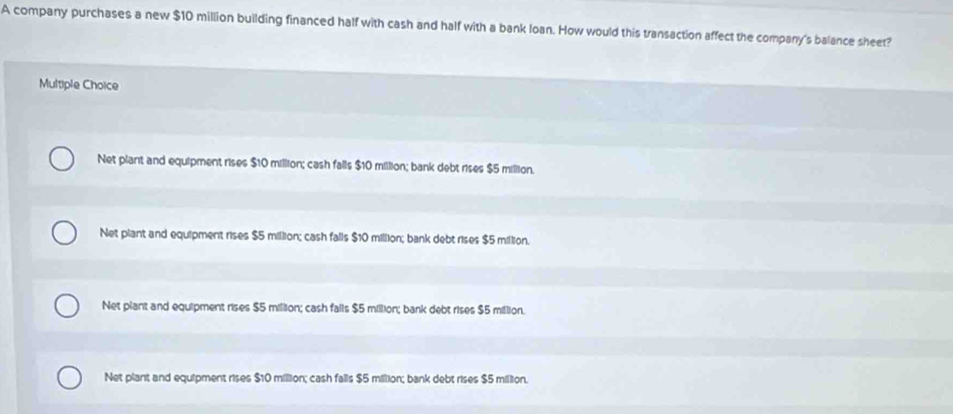 A company purchases a new $10 million building financed half with cash and half with a bank loan. How would this transaction affect the company's balance sheet?
Multiple Choice
Net plant and equipment rises $10 million; cash falls $10 million; bank debt rises $5 million.
Net plant and equipment rises $5 million; cash falls $10 million; bank debt rises $5 million.
Net plant and equipment rises $5 million; cash falls $5 million; bank debt rises $5 million.
Net plant and equipment rises $10 million; cash falls $5 million; bank debt rises $5 million.