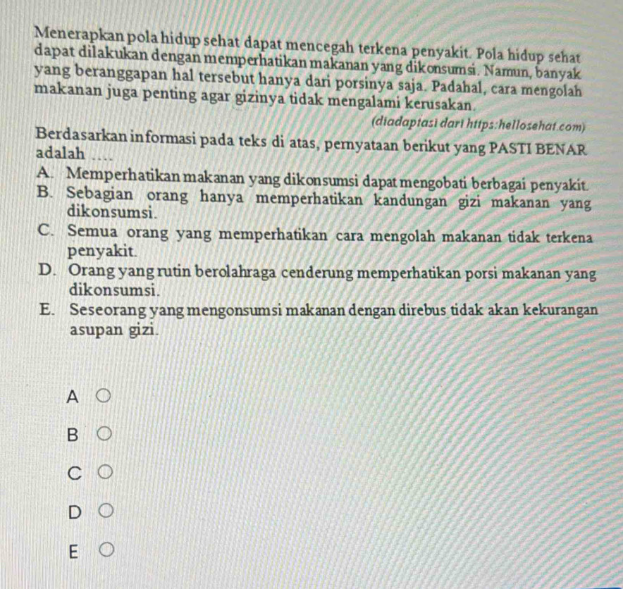 Menerapkan pola hidup sehat dapat mencegah terkena penyakit. Pola hidup sehat
dapat dilakukan dengan memperhatikan makanan yang dikonsumsi. Namun, banyak
yang beranggapan hal tersebut hanya dari porsinya saja. Padahal, cara mengolah
makanan juga penting agar gizinya tidak mengalami kerusakan.
(diadaptasi dari https:hellosehat.com)
Berdasarkan informasi pada teks di atas, pernyataan berikut yang PASTI BENAR
adalah
A. Memperhatikan makanan yang dikonsumsi dapatmengobati berbagai penyakit.
B. Sebagian orang hanya memperhatikan kandungan gizi makanan yang
dikonsumsi.
C. Semua orang yang memperhatikan cara mengolah makanan tidak terkena
penyakit.
D. Orang yang rutin berolahraga cenderung memperhatikan porsi makanan yang
dikonsumsi.
E. Seseorang yang mengonsumsi makanan dengan direbus tidak akan kekurangan
asupan gizi.
A
B
C
D
F