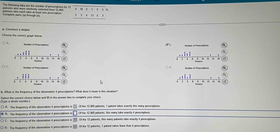 The following data are the number of prescriptions for 12
patients who were randomly selected from 12,969
patients who each take at least one prescription. beginarrayr overline beginarrayr 41621 3341353 hline endarray  
Complete parts (a) through (e).
a. Construct a dotplot
Choose the correct graph below.
A B.
B

D



b. What is the frequency of the observation 4 prescriptions? What does it mean in this situation?
Select the correct choice below and fill in the answer box to complete your choice.
(Type a whole number.)
A. The frequency of the observation 4 prescriptions is □. Of the 12,969 patients, 1 patient takes exactly this many prescriptions
B. The frequency of the observation 4 prescriptions is □ Of the 12,969 patients, this many take exactly 4 prescriptions
C. The frequency of the observation 4 prescriptions is 17. Of the 12 patients, this many patients take exactly 4 prescriptions.
D. The frequency of the observation 4 prescriptions is Of the 12 patients, 1 patient takes fewer than 4 prescriptions.