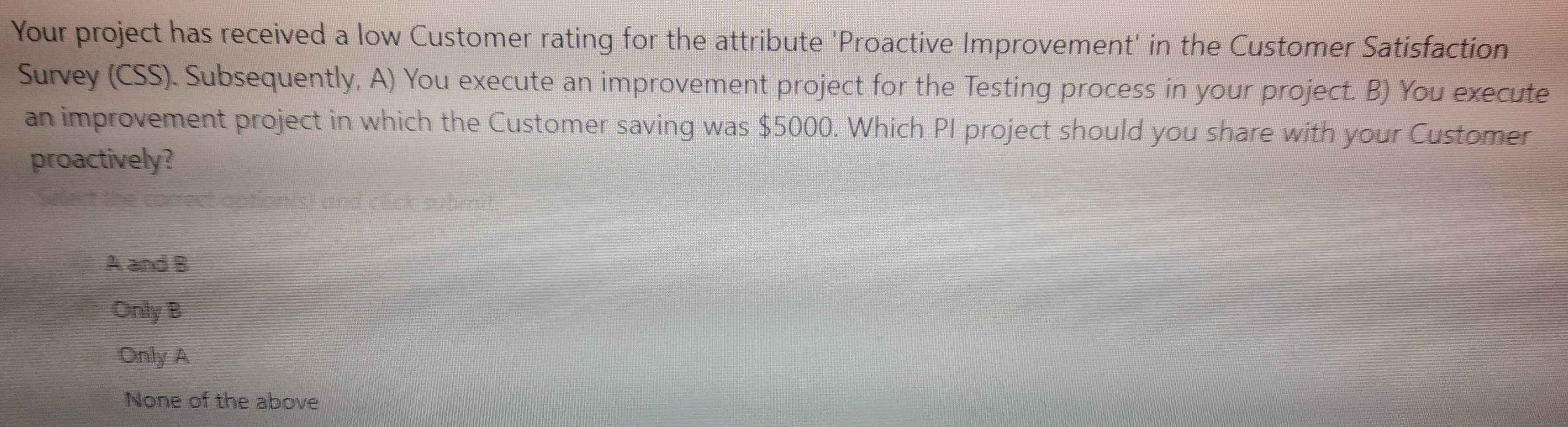 Your project has received a low Customer rating for the attribute 'Proactive Improvement' in the Customer Satisfaction
Survey (CSS). Subsequently, A) You execute an improvement project for the Testing process in your project. B) You execute
an improvement project in which the Customer saving was $5000. Which PI project should you share with your Customer
proactively?
rrect option s) and click submit.
A and B
Only B
Only A
None of the above