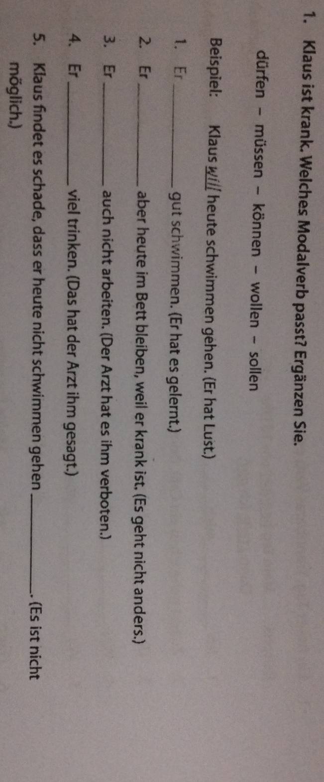 Klaus ist krank. Welches Modalverb passt? Ergänzen Sie. 
dürfen - müssen - können - wollen - sollen 
Beispiel: Klausw heute schwimmen gehen. (Er hat Lust.) 
1. Er _gut schwimmen. (Er hat es gelernt.) 
2. Er _aber heute im Bett bleiben, weil er krank ist. (Es geht nicht anders.) 
3. Er _auch nicht arbeiten. (Der Arzt hat es ihm verboten.) 
4、 Er_ viel trinken. (Das hat der Arzt ihm gesagt.) 
5. Klaus findet es schade, dass er heute nicht schwimmen gehen _. (Es ist nicht 
möglich.)