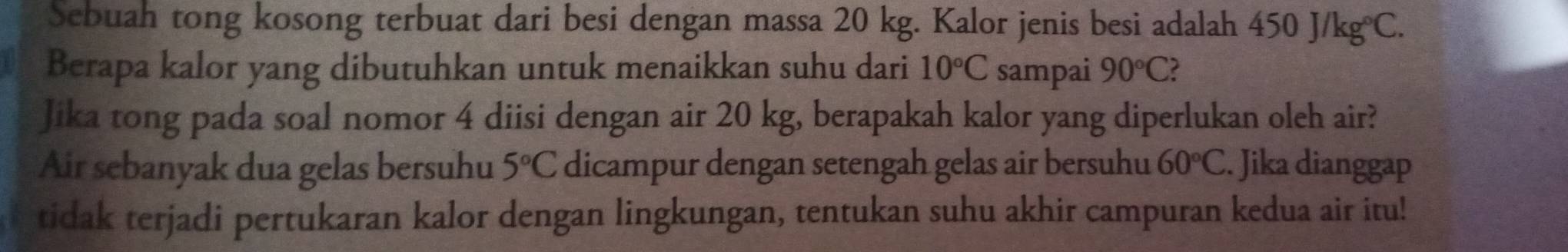 Sebuah tong kosong terbuat dari besi dengan massa 20 kg. Kalor jenis besi adalah 450J/kg°C. 
Berapa kalor yang dibutuhkan untuk menaikkan suhu dari 10°C sampai 90°C 2 
Jika tong pada soal nomor 4 diisi dengan air 20 kg, berapakah kalor yang diperlukan oleh air? 
Air sebanyak dua gelas bersuhu 5°C dicampur dengan setengah gelas air bersuhu 60°C. Jika dianggap 
tidak terjadi pertukaran kalor dengan lingkungan, tentukan suhu akhir campuran kedua air itu!