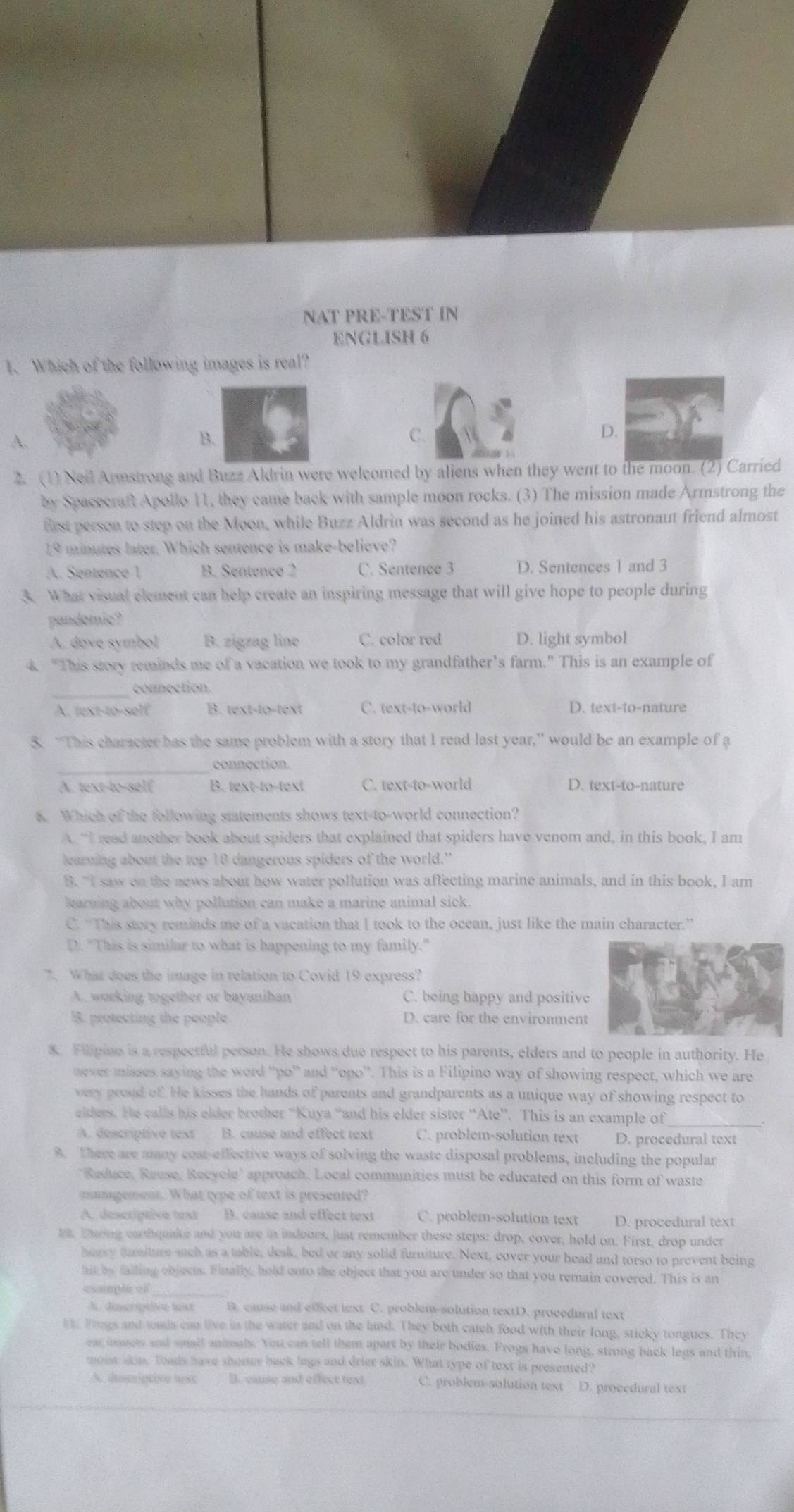 NAT PRE-TEST IN
ENGLISH 6
1. Which of the following images is real?
A.
B.
C.
D.
2. (1) Neil Armstrong and Buzz Aldrin were welcomed by aliens when they went to the moon. (2) Carried
by Spacecraft Apollo 11, they came back with sample moon rocks. (3) The mission made Armstrong the
frst person to step on the Moon, while Buzz Aldrin was second as he joined his astronaut friend almost
19 minutes later. Which sentence is make-believe?
A. Sentence 1 B. Sentence 2 C. Sentence 3 D. Sentences 1 and 3
3. What visual element can help create an inspiring message that will give hope to people during
pandomic?
A. dove symbol B. zigzag line C. color red D. light symbol
4. "This story reminds me of a vacation we took to my grandfather’s farm." This is an example of
connection.
A. text-to-self B. text-to-text C. text-to-world D. text-to-nature
5. “This character has the same problem with a story that I read last year,” would be an example of a
_connection.
A. text-to-self B. text-to-text C. text-to-world D. text-to-nature
6. Which of the following statements shows text-to-world connection?
A “I read another book about spiders that explained that spiders have venom and, in this book, I am
learning about the top 10 dangerous spiders of the world.”
B. “I saw on the news about how water pollution was affecting marine animals, and in this book, I am
karning about why pollution can make a marine animal sick.
C. “This stery reminds me of a vacation that I took to the ocean, just like the main character.”
D. "This is similar to what is happening to my family."
7. What does the image in relation to Covid 19 express?
A. working together or bayanihan C. being happy and positive
. protecting the people D. care for the environment
8. Fillpine is a respectful person. He shows due respect to his parents, elders and to people in authority. He
never misses saying the word “po” and “opo”. This is a Filipino way of showing respect, which we are
very proud of. He kisses the hands of parents and grandparents as a unique way of showing respect to
elders. He calls his elder brother “Kuya “and his elder sister “Ate”. This is an example of_
A. déscriptive text B. cause and effect text C. problem-solution text D. procedural text
9. There are aany cost-effective ways of solving the waste disposal problems, including the popular
"Reduce, Reuse, Recycle' approach. Local communities must be educated on this form of waste
mumgement. What type of text is presented?
A. descriptive test B. cause and effect text C. problem-solution text D. procedural text
19. During carthquake and you are in indours, just remember these steps: drop, cover, hold on. First, drop under
heavy furiture such as a table, desk, bed or any solid furniture. Next, cover your head and torso to prevent being
hit by failing ebjest. Finally, hold ento the object that you are under so that you remain covered. This is an
esample of
A. decrptive lext B. cause and edfect text C. problem-solution textD. procedural text
i  Frngs and wads can live in the water and on the land. They both catch food with their long, sticky tongues. They
ear inects and small animals. You can tell them apart by their bodies. Frogs have long, strong back legs and thin,
mont akin. Toads have shomer back legs and drier skin. What type of text is presented?
A. docriptive sst B. cause and effect text C. problem-solution text D. procedural text