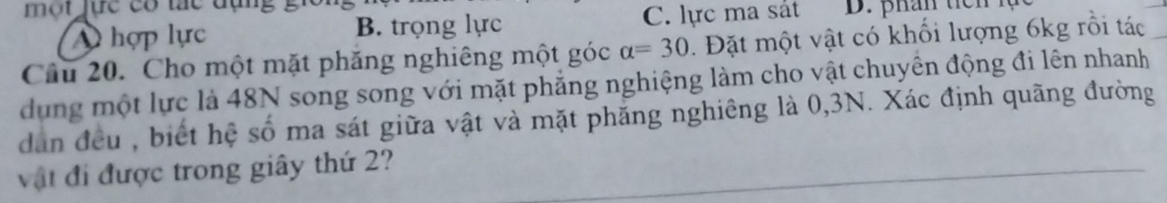 ột jực có tác dụn g .
A hợp lực B. trọng lực C. lực ma sát D. phân tiên
Câu 20. Cho một mặt phăng nghiêng một góc alpha =30. Đặt một vật có khổi lượng 6kg rồi tác
dung một lực là 48N song song với mặt phẳng nghiệng làm cho vật chuyên động đi lên nhanh
dân đều , biết hệ số ma sát giữa vật và mặt phẳng nghiêng là 0, 3N. Xác định quãng đường
vật đi được trong giây thứ 2?