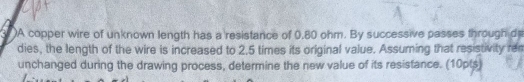 )A copper wire of unknown length has a resistance of 0,80 ohm. By successive passes through d 
dies, the length of the wire is increased to 2.5 times its original value. Assuming that resistivity rem 
unchanged during the drawing process, determine the new value of its resistance. (10pts)